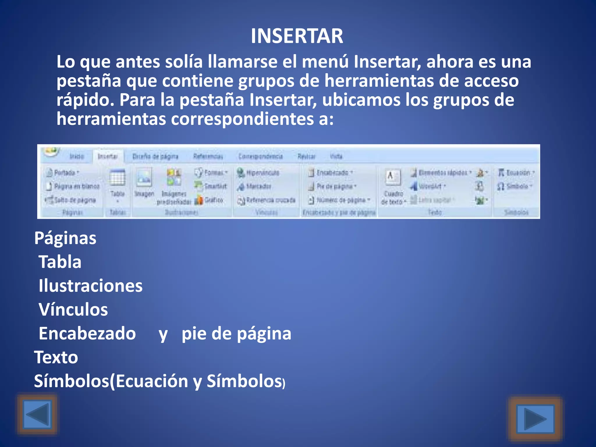 INSERTAR
Lo que antes solía llamarse el menú Insertar, ahora es una
pestaña que contiene grupos de herramientas de acceso
rápido. Para la pestaña Insertar, ubicamos los grupos de
herramientas correspondientes a:
Páginas
Tabla
Ilustraciones
Vínculos
Encabezado y pie de página
Texto
Símbolos(Ecuación y Símbolos)
 