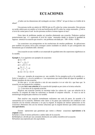 1
ECUACIONES
¿Cuáles son las dimensiones del rectángulo con área 1.200 2
m tal que la base es el doble de la
altura?
Una persona recibe un salario de 100UM más un 4% sobre las ventas mensuales. Otra persona
no recibe salario pero en cambio se le da una bonificación del 8% sobre las ventas mensuales. ¿Cuál es
el nivel de ventas para el cuál las dos personas reciben el mismo ingreso al mes?
Estos tipos de problemas pueden ser resueltos planteando una ecuación. Podremos analizar
posteriormente que si x representa el nivel de ventas mensuales donde se alcanza la igualdad de
ingresos entonces la ecuación que resuelve este problema está dada por: xx 08.004.0100 =+ .
Las ecuaciones son protagonistas en las resoluciones de muchos problemas de aplicaciones
pero también son piezas claves para conseguir ciertos resultados en cálculo. Es por consiguiente una
herramienta que el estudiante debe dominar.
Una ecuación en una variable es un enunciado de igualdad entre dos expresiones algebraicas en
la variable.
Ejemplo 1.- Los siguientes son ejemplos de ecuaciones
a) 102 =x
b) 322
+−= tt
c) 0121 =+− r
d) 0
1
1
15
=+
−
−
xx
x
e) ( ) ( ) 011 =+−+ xxx
Estos son ejemplos de ecuaciones en una variable. En los ejemplos a, d y e la variable es x.
En b la variable es t y en c la variable es r. Las expresiones que están al lado del signo de igualdad se
llaman miembros de una ecuación.
Se dice que a es una solución o raíz de una ecuación si es un valor de x que hace que la
ecuación sea una proposición verdadera.
5 es una raíz o una solución de la ecuación del ejemplo a, por cierto es la única solución.
1 y -3 son raíces de la segunda ecuación.
Resolver una ecuación consiste en encontrar todos los valores de x que son solución de la
ecuación. El conjunto de todas las soluciones es llamado el conjunto solución. A veces se usa la
terminología incógnita para referirse a la variable.
Para resolver una ecuación normalmente realizamos una serie de pasos, de acuerdo a la
característica de la ecuación. Debemos estar claros si los pasos que realicemos nos conducen a una
ecuación con las mismas soluciones o no que la original. Si después de realizar operaciones en las
ecuaciones obtenemos otra con las mismas soluciones que la original diremos que ambas ecuaciones
son equivalentes.
Existen operaciones que garantizan que vamos a obtener ecuaciones equivalentes a la
original como:
1) Sumar o restar el mismo polinomio a ambos lados de la ecuación.
2) Multiplicar o dividir por una constante distinta de cero ambos miembros de la ecuación.
3) Sustituir una expresión por otra equivalente.
 