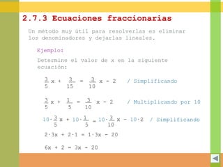 2.7.3 Ecuaciones fraccionarias
Un método muy útil para resolverlas es eliminar
los denominadores y dejarlas lineales.
Ejemplo:
Determine el valor de x en la siguiente
ecuación:
.3
5
x + 3
15
= 3
10
x - 2
3
5
x + 1
5
3
10
x - 2=
3
5
x + 1
5
=
3
10
x – 10∙210∙ 10∙ 10∙
2∙3x + 2∙1 = 1∙3x - 20
6x + 2 = 3x - 20
/ Simplificando
/ Multiplicando por 10
/ Simplificando
 