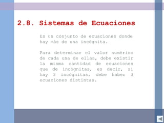 2.8. Sistemas de Ecuaciones
Es un conjunto de ecuaciones donde
hay más de una incógnita.
Para determinar el valor numérico
de cada una de ellas, debe existir
la misma cantidad de ecuaciones
que de incógnitas, es decir, si
hay 3 incógnitas, debe haber 3
ecuaciones distintas.
 