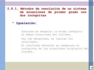 2.8.1. Métodos de resolución de un sistema
de ecuaciones de primer grado con
dos incógnitas
• Igualación:
Una vez despejada, se igualan los
resultados.
Consiste en despejar la misma incógnita
en ambas ecuaciones del sistema.
El resultado obtenido se reemplaza en
cualquiera de las ecuaciones originales del
sistema.
 