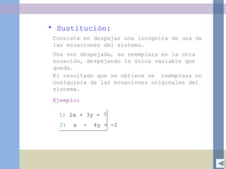 • Sustitución:
Consiste en despejar una incógnita de una de
las ecuaciones del sistema.
Una vez despejada, se reemplaza en la otra
ecuación, despejando la única variable que
queda.
El resultado que se obtiene se reemplaza en
cualquiera de las ecuaciones originales del
sistema.
Ejemplo:
1) 2x + 3y = 7
2) x - 4y = -2
 
