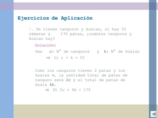 Ejercicios de Aplicación
1. Se tienen canguros y koalas, si hay 55
cabezas y 170 patas, ¿cuántos canguros y
koalas hay?
Sea c: N° de canguros y k: N° de koalas
Solución:
Como los canguros tienen 2 patas y los
koalas 4, la cantidad total de patas de
canguro será 2c y el total de patas de
koala 4k.
1) c + k = 55⇒
2) 2c + 4k = 170⇒
 