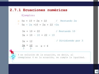 2.7.1 Ecuaciones numéricas
Ejemplos:
a
)
5x + 10 = 2x + 22
5x - 2x +10 = 2x + 22 -2x
3x + 10 = 22
3x + 10 – 10 = 22 - 10
3x = 12
3x = 12
3 3
x = 4⇒
/ Restando 2x
/ Restando 10
/ Dividiendo por 3
4 es solución de la ecuación, es decir, al
reemplazar 4 en la ecuación, se cumple la igualdad.
 