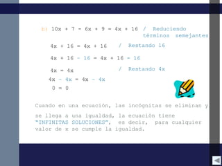 b) 10x + 7 - 6x + 9 = 4x + 16 / Reduciendo
términos semejantes
4x + 16 = 4x + 16 / Restando 16
4x + 16 – 16 = 4x + 16 - 16
4x = 4x
Cuando en una ecuación, las incógnitas se eliminan y
se llega a una igualdad, la ecuación tiene
“INFINITAS SOLUCIONES”, es decir, para cualquier
valor de x se cumple la igualdad.
/ Restando 4x
4x – 4x = 4x – 4x
0 = 0
 