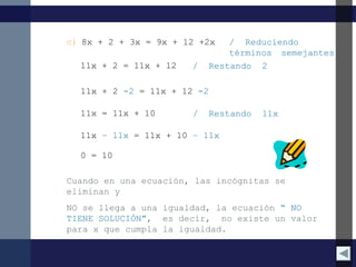 c) 8x + 2 + 3x = 9x + 12 +2x / Reduciendo
términos semejantes
11x + 2 = 11x + 12 / Restando 2
11x = 11x + 10 / Restando 11x
0 = 10
11x + 2 -2 = 11x + 12 -2
11x – 11x = 11x + 10 – 11x
Cuando en una ecuación, las incógnitas se
eliminan y
NO se llega a una igualdad, la ecuación “ NO
TIENE SOLUCIÓN”, es decir, no existe un valor
para x que cumpla la igualdad.
 