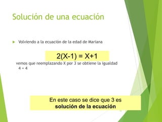 Solución de una ecuación
 Volviendo a la ecuación de la edad de Mariana
vemos que reemplazando X por 3 se obtiene la igualdad
4 = 4
12
2(X-1) = X+1
En este caso se dice que 3 es
solución de la ecuación
 