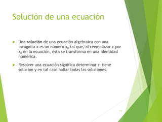 Solución de una ecuación
 Una solución de una ecuación algebraica con una
incógnita x es un número x0 tal que, al reemplazar x por
x0 en la ecuación, ésta se transforma en una identidad
numérica.
 Resolver una ecuación significa determinar si tiene
solución y en tal caso hallar todas las soluciones.
13
 