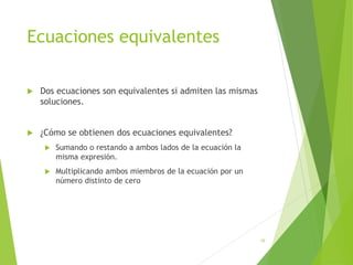 Ecuaciones equivalentes
 Dos ecuaciones son equivalentes si admiten las mismas
soluciones.
 ¿Cómo se obtienen dos ecuaciones equivalentes?
 Sumando o restando a ambos lados de la ecuación la
misma expresión.
 Multiplicando ambos miembros de la ecuación por un
número distinto de cero
16
 