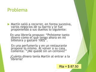 Problema
 Martín salió a recorrer, en forma sucesiva,
varios negocios de su barrio y le fue
proponiendo a sus dueños lo siguiente:
En una librería propuso: “Présteme tanto
dinero como el que tengo ahora en mi
billetera y gastaré 100$”.
En una perfumería y en un restaurante
propone lo mismo. Al volver a su casa
comenta: “¡Me quedé sin un centavo!”
¿Cuánto dinero tenía Martín al entrar a la
librería?
34
Rta = $ 87.50
 
