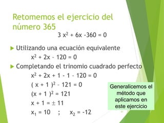 Retomemos el ejercicio del
número 365
3 x2 + 6x -360 = 0
 Utilizando una ecuación equivalente
x2 + 2x – 120 = 0
 Completando el trinomio cuadrado perfecto
x2 + 2x + 1 - 1 – 120 = 0
( x + 1 )2 – 121 = 0
(x + 1 )2 = 121
x + 1 =  11
x1 = 10 ; x2 = -12 41
Los números
son
10,11 y 12
Generalicemos el
método que
aplicamos en
este ejercicio
 