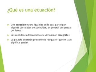¿Qué es una ecuación?
 Una ecuación es una igualdad en la cual participan
algunas cantidades desconocidas, en general designadas
por letras.
 Las cantidades desconocidas se denominan incógnitas.
 La palabra ecuación proviene de “aequare” que en latín
significa igualar.
5
 