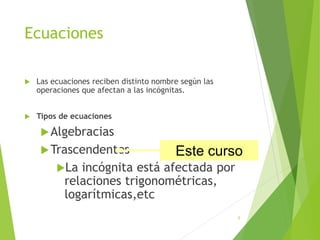 Ecuaciones
 Las ecuaciones reciben distinto nombre según las
operaciones que afectan a las incógnitas.
 Tipos de ecuaciones
Algebracias
Trascendentes
La incógnita está afectada por
relaciones trigonométricas,
logarítmicas,etc
6
Este curso
 