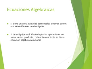 Ecuaciones Algebraicas
 Si tiene una sola cantidad desconocida diremos que es
una ecuación con una incógnita.
 Si la incógnita está afectada por las operaciones de
suma, resta, producto, potencia o cociente se llama
ecuación algebraica racional
8
 