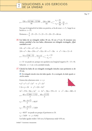 x = =
Para que la longitud de los lados sea positiva, se ha de tener x > 5, luego la so-
lución es x = 25.
Perímetro = · 25 + 25 – 5 + 25 = 15 + 20 + 25 = 60 cm
26 Los lados de un triángulo miden 18 cm, 16 cm y 9 cm. Si restamos una
misma cantidad a los tres lados, obtenemos un triángulo rectángulo. ¿Qué
cantidad es esa?
(18 – x)2 = (16 – x)2 + (9 – x)2
324 + x2 – 36x = 256 + x2 – 32x + 81 + x2 – 18x → x2 – 14x + 13 = 0
x = =
x = 13 no puede ser, porque nos quedaría una longitud negativa (9 – 13 < 0).
Solución: x = 1 cm es la cantidad restada.
27 Calcula los lados de un triángulo rectángulo isósceles cuyo perímetro es de
24 cm.
☛ Un triángulo isósceles tiene dos lados iguales. Si es rectángulo, los lados iguales se-
rán los catetos.
Existen dos relaciones entre x e y:
• y2 = x2 + x2 = 2x2 → y2 = 2x2
• 2x + y = 24 → y2 = (24 – 2x)2
2x2 = 576 – 96x + 4x2 → 2x2 – 96x + 576 = 0 → x2 – 48x + 288 = 0
x = =
x1 = = 40,97
x2 = = 7,029
x1 = 40,97 no puede ser porque el perímetro es 24.
x2 = 7,029 → y = 9,942
Los lados iguales miden 7,03 cm y la hipotenusa mide 9,94 cm.
48 – 24 √2
2
48 + 24 √2
2
48 ± √1152
2
48 ± √2304 – 1152
2
x1 = 13
x2 = 1
14 ± 12
2
14 ± √196 – 52
2
3
5
x1 = 25
50 25
x2 = — = — < 5
18 9
250 ± 200
18
250 ± √62500 – 22500
18
Pág. 17
1 SOLUCIONES A LOS EJERCICIOS
DE LA UNIDAD
Unidad 7. Ecuaciones e inecuaciones
7
x
yx
 