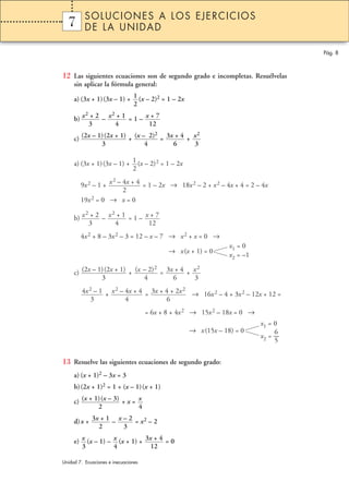 12 Las siguientes ecuaciones son de segundo grado e incompletas. Resuélvelas
sin aplicar la fórmula general:
a) (3x + 1)(3x – 1) + (x – 2)2 = 1 – 2x
b) – = 1 –
c) + = +
a) (3x + 1)(3x – 1) + (x – 2)2 = 1 – 2x
9x2 – 1 + = 1 – 2x → 18x2 – 2 + x2 – 4x + 4 = 2 – 4x
19x2 = 0 → x = 0
b) – = 1 –
4x2 + 8 – 3x2 – 3 = 12 – x – 7 → x2 + x = 0 →
→ x(x + 1) = 0
c) + = +
+ = → 16x2 – 4 + 3x2 – 12x + 12 =
= 6x + 8 + 4x2 → 15x2 – 18x = 0 →
→ x(15x – 18) = 0
13 Resuelve las siguientes ecuaciones de segundo grado:
a) (x + 1)2 – 3x = 3
b)(2x + 1)2 = 1 + (x – 1)(x + 1)
c) + x =
d)x + – = x2 – 2
e) (x – 1) – (x + 1) + = 03x + 4
12
x
4
x
3
x – 2
3
3x + 1
2
x
4
(x + 1)(x – 3)
2
x1 = 0
6
x2 = —
5
3x + 4 + 2x2
6
x2 – 4x + 4
4
4x2 – 1
3
x2
3
3x + 4
6
(x – 2)2
4
(2x – 1)(2x + 1)
3
x1 = 0
x2 = –1
x + 7
12
x2 + 1
4
x2 + 2
3
x2 – 4x + 4
2
1
2
x2
3
3x + 4
6
(x – 2)2
4
(2x – 1)(2x + 1)
3
x + 7
12
x2 + 1
4
x2 + 2
3
1
2
Pág. 8
1 SOLUCIONES A LOS EJERCICIOS
DE LA UNIDAD
Unidad 7. Ecuaciones e inecuaciones
7
 