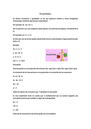 Ecuaciones.
Se llaman ecuaciones a igualdades en las que aparecen número y letras (incógnitas)
relacionados mediante operaciones matemáticas.
Por ejemplo: 3x - 2y = x2 + 1
Son ecuaciones con una incógnita cuando aparece una sóla letra (incógnita, normalmente la
x).
Por ejemplo: x2 + 1 = x + 4
Se dice que son de primer grado cuando dicha letra no está elevada a ninguna potencia (por
tanto a 1).
Ejemplo:
3x + 1 = x - 2
1 - 3x = 2x - 9.
x - 3 = 2 + x.
x/2 = 1 - x + 3x/2
Inecuación
Una inecuación es una expresión de la forma: f(x) < g(x), f(x) <= g(x), f(x) > g(x) o f(x)>= g(x).
La resolución de las inecuaciones es muy parecida a la resolución de las ecuaciones.
5x + 6 < 3x - 8
5x - 3x < -8 - 6
2x < -14
x < -7
Todos los valores de x menores que -7 satisfacen la inecuación.
Es muy importante tener en cuenta que si multiplicamos por un numero negativo una
inecuación tenemos que cambiar el signo de la desigualdad.
3x > -2
-9x < 6
x < -2/3
Sistemas de inecuaciones de primer grado con una incógnita.
 