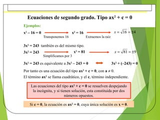 Ecuaciones de segundo grado. Tipo ax2
+ c = 0
Ejemplos:
x2
– 16 = 0
3x2
= 243 también es del mismo tipo.
3x2
= 243 es equi...