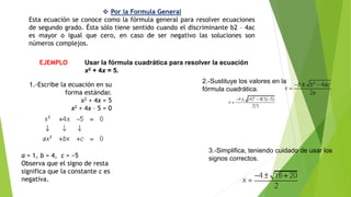  Por la Formula General
Esta ecuación se conoce como la fórmula general para resolver ecuaciones
de segundo grado. Ésta sólo tiene sentido cuando el discriminante b2 – 4ac
es mayor o igual que cero, en caso de ser negativo las soluciones son
números complejos.
EJEMPLO Usar la fórmula cuadrática para resolver la ecuación
x2 + 4x = 5.
1.-Escribe la ecuación en su
forma estándar.
x2 + 4x = 5
x2 + 4x – 5 = 0
a = 1, b = 4, c = −5
Observa que el signo de resta
significa que la constante c es
negativa.
2.-Sustituye los valores en la
fórmula cuadrática.
3.-Simplifica, teniendo cuidado de usar los
signos correctos.
 