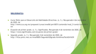  Curso Taller para el Desarrollo de Habilidades Directivas. (s. f.). Recuperado 4 de noviembre
de 2020, de
http://www.cca.org.mx/prepanet/cursos/ene06/pm1007l/contenido/mod_3/conte/conte09.h
tm
 Ecuación de primer grado. (s. f.). Significados. Recuperado 4 de noviembre de 2020, de
https://www.significados.com/ecuacion-de-primer-grado/
 Segundo_grado. (s. f.). Recuperado 4 de noviembre de 2020, de
http://ficus.pntic.mec.es/mnaf0005/Segundo%20grado.html#mozTocId241659
BIBLIOGRAFICA
 