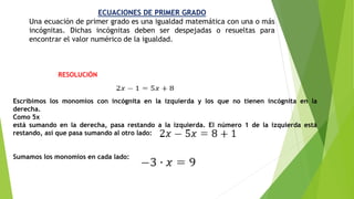 ECUACIONES DE PRIMER GRADO
Una ecuación de primer grado es una igualdad matemática con una o más
incógnitas. Dichas incógnitas deben ser despejadas o resueltas para
encontrar el valor numérico de la igualdad.
Escribimos los monomios con incógnita en la izquierda y los que no tienen incógnita en la
derecha.
Como 5x
está sumando en la derecha, pasa restando a la izquierda. El número 1 de la izquierda está
restando, así que pasa sumando al otro lado:
Sumamos los monomios en cada lado:
RESOLUCIÓN
 
