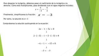 Para despejar la incógnita, debemos pasar el coeficiente de la incógnita a la
derecha. Como está multiplicando, pasa dividiendo (con el signo negativo incluido):
Finalmente, simplificamos la fracción:
Por tanto, la solución es x=−3
.
Comprobamos la solución sustituyendo en la ecuación:
 