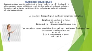 Las ecuaciones de segundo grado pueden ser completas o incompletas
Completas son aquéllas de la forma:
ax2 + bx + c = 0
Dónde: a, b y c = Números reales distintos de cero.
Son incompletas cuando a es distinto de cero y b o c es igual a cero, En el primer caso
tenemos una ecuación de la forma:
ax2 + c = 0
Si c = 0, entonces es de la forma:
ax2 + bx = 0
ECUACIONES DE SEGUNDO GRADO
Las ecuaciones de segundo grado son de la forma ax2+ bx + c = 0 , siendo a, b y c
números reales (siendo a distinto de cero), donde x recibe el nombre de variable o
incógnita, a y b se llaman coeficientes de las incógnitas y c recibe el nombre de
término independiente.
 
