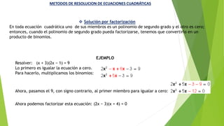 METODOS DE RESOLUCION DE ECUACIONES CUADRÁTICAS
 Solución por factorización
En toda ecuación cuadrática uno de sus miembros es un polinomio de segundo grado y el otro es cero;
entonces, cuando el polinomio de segundo grado pueda factorizarse, tenemos que convertirlo en un
producto de binomios.
EJEMPLO
Resolver: (x + 3)(2x − 1) = 9
Lo primero es igualar la ecuación a cero.
Para hacerlo, multiplicamos los binomios:
Ahora, pasamos el 9, con signo contrario, al primer miembro para igualar a cero:
Ahora podemos factorizar esta ecuación: (2x − 3)(x + 4) = 0
 
