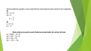 Ahora podemos igualar a cero cada término del producto para resolver las incógnitas:
Si
2x − 3 = 0
2x = 3
Si
x + 4 = 0
x = −4
Esta misma ecuación pudo haberse presentado de varias formas:
(x + 3)(2x − 1) = 9
2x 2 + 5x − 12 = 0
2x 2 + 5x = 12
2x 2 − 12 = − 5x
 