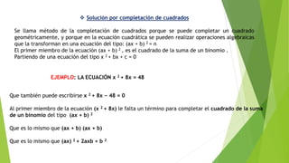  Solución por completación de cuadrados
Se llama método de la completación de cuadrados porque se puede completar un cuadrado
geométricamente, y porque en la ecuación cuadrática se pueden realizar operaciones algebraicas
que la transforman en una ecuación del tipo: (ax + b) 2 = n
El primer miembro de la ecuación (ax + b) 2 , es el cuadrado de la suma de un binomio .
Partiendo de una ecuación del tipo x 2 + bx + c = 0
Que también puede escribirse x 2 + 8x − 48 = 0
Al primer miembro de la ecuación (x 2 + 8x) le falta un término para completar el cuadrado de la suma
de un binomio del tipo (ax + b) 2
Que es lo mismo que (ax + b) (ax + b)
Que es lo mismo que (ax) 2 + 2axb + b 2
EJEMPLO: LA ECUACIÓN x 2 + 8x = 48
 