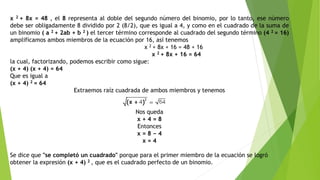 x 2 + 8x = 48 , el 8 representa al doble del segundo número del binomio, por lo tanto, ese número
debe ser obligadamente 8 dividido por 2 (8/2), que es igual a 4, y como en el cuadrado de la suma de
un binomio ( a 2 + 2ab + b 2 ) el tercer término corresponde al cuadrado del segundo término (4 2 = 16)
amplificamos ambos miembros de la ecuación por 16, así tenemos
x 2 + 8x + 16 = 48 + 16
x 2 + 8x + 16 = 64
la cual, factorizando, podemos escribir como sigue:
(x + 4) (x + 4) = 64
Que es igual a
(x + 4) 2 = 64
Extraemos raíz cuadrada de ambos miembros y tenemos
Nos queda
x + 4 = 8
Entonces
x = 8 − 4
x = 4
Se dice que "se completó un cuadrado" porque para el primer miembro de la ecuación se logró
obtener la expresión (x + 4) 2 , que es el cuadrado perfecto de un binomio.
 