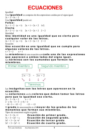 Prof. Justo Avila Borda Área Matemática 2019 1
ECUACIONES
Igualdad
Una igua lda d se compone de dos expresiones unidas por el signo igual.
2x + 3 = 5x − 2
Una igua lda d puede ser:
F a ls a :
2x + 1 = 2 · (x + 1) 2x + 1 = 2x + 2 1≠2.
C ie rt a
2x + 2 = 2 · (x + 1) 2x + 2 = 2x + 2 2 = 2
Identidad
Una ide nt ida d e s una igua lda d que e s c ie rt a pa ra
c ua lquie r v a lo r de la s le t ra s .
2x + 2 = 2 · (x + 1) 2x + 2 = 2x + 2 2 = 2
Ecuación
Una e c ua c ió n e s una igua lda d que s e c um ple pa ra
a lguno s v a lo re s de la s le t ra s .
x + 1 = 2 x = 1
Los m ie m bro s de una ecuación son c a da una de la s e x pre s io nes
que a pa re c e n a a m bo s la do s de l s igno igua l.
Los t é rm ino s s o n lo s s um a ndo s que fo rm a n lo s
m ie m bro s .
Las inc ó gnit a s s o n la s le t ra s que a pa re c e n e n la
e c ua c ió n.
Las s o luc io ne s son los v a lo re s que de be n t o m a r la s le t ra s
pa ra que la igua lda d s e a c ie rt a .
2x − 3 = 3x + 2 x = −5
2 · (−5) − 3 = 3 · (−5) + 2
− 10 −3 = −15 + 2 −13 = −13
El gra do de una ecuación es el m a y o r de lo s gra do s de lo s
m o no m io s que fo rm a n s us m ie m bro s .
Tipos de ecuaciones según su grado
5x + 3 = 2x +1 E c ua c ió n de prim e r gra do .
5x + 3 = 2x2 + x E c ua c ió n de s e gundo gra do .
5x3 + 3 = 2x +x2 E c ua c ió n de t e rc e r gra do .
5x3 + 3 = 2x4 +1 E c ua c ió n de c ua rt o gra do .
 