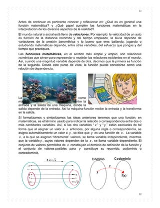 12
12
Antes de continuar es pertinente conocer y reflexionar en: ¿Qué es en general una
función matemática? y ¿Qué papel cumplen las funciones matemáticas en la
interpretación de los diversos aspectos de la realidad?
El mundo natural y social está lleno de relaciones. Por ejemplo: la velocidad de un auto
es función de la distancia recorrida y del tiempo empleado, la lluvia depende de
variaciones de la presión barométrica y lo bueno que eres bailando, jugando o
estudiando matemáticas depende, entre otras variables, del esfuerzo que pongas y del
tiempo que practiques.
Las funciones matemáticas, en el sentido más simple y amplio, son relaciones
numéricas que sirven para representar o modelar las relaciones existentes en el mundo.
Así, cuando una magnitud variable depende de otra, decimos que la primera es función
de la segunda. Desde este punto de vista, la función puede concebirse como una
relación de dependencia.
La función también puede concebirse como
máquina, ya que existe una relación entre la
entrada y la salida de una máquina, donde la
salida depende de la entrada. Así la máquina-función recibe la entrada y la transforma
en la salida.
Sí formalizamos y simbolizamos las ideas anteriores tenemos que una función, en
matemáticas, es el término usado para indicar la relación o correspondencia entre dos o
más cantidades variables. Así, si las dos variables “ x ” y “ y ” están asociadas de tal
forma que al asignar un valor a x entonces, por alguna regla o correspondencia, se
asigna automáticamente un valor a y , se dice que y es una función de x . La variable
x , a la que se asignan “libremente” valores, se llama variable independiente, mientras
que la variable y , cuyos valores dependen de la x , se llama variable dependiente. El
conjunto de valores permitidos de x constituyen el dominio de definición de la función y
el conjunto de valores posibles para y constituye su recorrido, codominio o
contradominio.
 