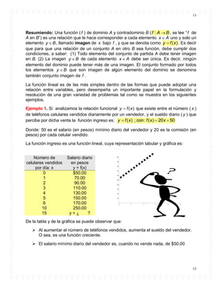 13
13
Resumiendo: Una función (f ) de dominio A y contradominio B ( :f A B , se lee “f de
A en B”) es una relación que le hace corresponder a cada elemento x A uno y solo un
elemento y B , llamado imagen de x bajo f , y que se denota como ( )y f x . Es decir
que para que una relación de un conjunto A en otro B sea función, debe cumplir dos
condiciones, a saber: (1) Todo elemento del conjunto de partida A debe tener imagen
en B. (2) La imagen y B de cada elemento x A debe ser única. Es decir, ningún
elemento del dominio puede tener más de una imagen. El conjunto formado por todos
los elementos y B que son imagen de algún elemento del dominio se denomina
también conjunto imagen de f .
La función lineal es de las más simples dentro de las formas que puede adoptar una
relación entre variables, pero desempeña un importante papel en la formulación y
resolución de una gran variedad de problemas tal como se muestra en los siguientes
ejemplos.
Ejemplo 1. Si analizamos la relación funcional ( )y f x que existe entre el número ( x )
de teléfonos celulares vendidos diariamente por un vendedor, y el sueldo diario ( y ) que
percibe por dicha venta la función ingreso es: ( ) ; con: ( ) 20 50y f x f x x  
Donde: 50 es el salario (en pesos) mínimo diario del vendedor y 20 es la comisión (en
pesos) por cada celular vendido.
La función ingreso es una función lineal, cuya representación tabular y gráfica es:
De la tabla y de la gráfica se puede observar que:
 Al aumentar el número de teléfonos vendidos, aumenta el sueldo del vendedor.
O sea, es una función creciente.
 El salario mínimo diario del vendedor es, cuando no vende nada, de $50.00
Número de
celulares vendidos
por día: x
Salario diario
en pesos
y = f(x)
0 $50.00
1 70.00
2 90.00
3 110.00
4 130.00
5 150.00
6 170.00
10 250.00
15 y = ¿ ?
 