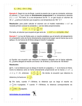 17
17
20 20 1 20V SG G kg    .
Ejemplo 6. Según la Ley de Boyle, cuando la presión de un gas es constante, entonces
el volumen ( v ) que ocupa es directamente proporcional a su temperatura absoluta
(T ): v kT . Por tanto, si a una temperatura de 60 0
K un gas ocupa un volumen de
30 3
m , ¿cuál es el volumen que ocuparía a una temperatura de 180 0
K ?
Resolución: para poder calcular el volumen con el modelo matemático v kT se
necesita primero conocer la constante k con los datos proporcionados:
30
0.5
60
v
v kT k
T
    
Por tanto, el volumen que ocuparía el gas sería de: 3
0.5 (0.5)(180) 90v T v m    .
Ejemplo 7. La Ley de Hooke para un resorte establece que el tamaño del alargamiento
(o compresión) varía de forma directamente proporcional según sea la fuerza que se le
aplique. Si una fuerza de 20 libras alarga el resorte 4 pulgadas:
a) Escribir una ecuación que relacione la distancia alargada con la fuerza aplicada.
b) ¿Cuánto alargará el resorte una fuerza de 30 libras y una fuerza de 100 libras?
Resolución:
a) Si d es la distancia que se alarga el resorte en pulgadas y F es la fuerza en libras.
Como la distancia varía en forma directamente proporcional con la fuerza d k F , y
4d  y 20F  , entonces:
4 1
20 5
d
k
F
   . De donde, la ecuación que relaciona la
distancia y la fuerza es:
1
5
d F .
b) Por tanto, cuando 30F  libras, la distancia que se larga el resorte es:
1
(30) 6
5
d   pulgadas. Y cuando 100F  libras, la distancia correspondiente es:
1
(100) 20
5
 d pulgadas.
Actividades de aprendizaje
 