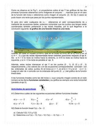 20
20
Como se observa en la Fig.1., si proyectamos sobre el eje Y las gráficas de las dos
primeras funciones obtenemos como imágenes el conjunto , mientras que en el caso
de la función del inciso c obtenemos como imagen el conjunto  2 . En los 3 casos se
pudo trazar una recta que pasa por los puntos representados.
Si para otro valor cualquiera de x obtenemos el valor correspondiente de y
mediante las ecuaciones dadas, podemos comprobar que los puntos que tengan estas
coordenadas también pertenecen a las rectas trazadas, por lo que llegamos a la
conclusión siguiente: la gráfica de una función lineal es una recta.
Si observas las ecuaciones correspondientes a las funciones lineales del ejemplo 1,
notarás, en base al modelo y=mx+n, que en el inciso a) m>0, en el b) m<0 y en el
c) m =
Así si m > 0 la recta se inclina hacia la derecha, si m<0 la recta se inclina hacia la
izquierda, y si m = 0 la recta es paralela al eje X.
Además, estas rectas intersecan al eje Y en los puntos (0 , 1); (0 ,0) y (0 , 2)
respectivamente, y los valores de n en las ecuaciones correspondientes coinciden con
las ordenadas de estos puntos. En el inciso a) n = 1, en el b) n = 0 y en el c) n = 2.
Luego el valor de n coincide con la ordenada del punto (0 , y ) del gráfico de la función
lineal dada.
A las funciones lineales como las del inciso c, cuyo conjunto imagen consta de un solo
número se les llama funciones constantes y su gráfica es siempre una recta horizontal
(paralela al eje X).
Actividades de aprendizaje
A1) Determina cuáles de las siguientes ecuaciones definen funciones lineales:
a) y   x  2 b) y 
5
x
c) y  x2
d) y 
x
3
 1
e) y  x3
 5 f ) x  2y  8 g) y  2 h) 3x  y  0
A2) Dada la función lineal f (x)  5x  2
a) Calcula f (0); f (1) y f (2)
b) Determina x si f (x)  13; f (x)  12; f (x)   6; f (x)   1
 