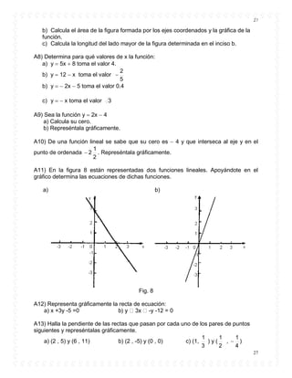 27
27
b) Calcula el área de la figura formada por los ejes coordenados y la gráfica de la
función.
c) Calcula la longitud del lado mayor de la figura determinada en el inciso b.
A8) Determina para qué valores de x la función:
a) y  5x  8 toma el valor 4.
b) y  12  x toma el valor
5
2

b) y   2x  5 toma el valor 0.4
c) y   x toma el valor 3
A9) Sea la función y  2x  4
a) Calcula su cero.
b) Represéntala gráficamente.
A10) De una función lineal se sabe que su cero es  4 y que interseca al eje y en el
punto de ordenada
2
1
2 . Represéntala gráficamente.
A11) En la figura 8 están representadas dos funciones lineales. Apoyándote en el
gráfico determina las ecuaciones de dichas funciones.
a) b)
Fig. 8
A12) Representa gráficamente la recta de ecuación:
a) x +3y -5 =0 b -y -12 = 0
A13) Halla la pendiente de las rectas que pasan por cada uno de los pares de puntos
siguientes y represéntalas gráficamente.
a) (2 , 5) y (6 , 11) b) (2 , -5) y (0 , 0) c) (1,
3
1
) y (
2
1
,
4
1
 )
 