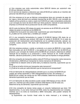 34
34
a) Una empresa que renta automóviles cobra $200.00 diarios por automóvil más
$ 5.00 por kilómetro recorrido.
b) Un servicio de meseros y edecanes que cobra $100.00 por salida de un miembro del
personal más $50.00 por cada hora trabajada.
A5) Una empresa en la que se fabrican computadoras tiene por concepto de pago de
luz, agua y renta del local una cantidad mensual fija de $25, 000.00 y por concepto de
materia prima aumenta su costo a razón de $1200.00 por cada computadora producida
y por concepto de mano de obra $ 350.0 por dicho producto. Calcular el costo total de la
empresa si al final del mes la producción fue de 3,000 computadoras.
A6) El costo de fabricar 200 relojes de pared a la semana es de $7000.00 y el de 240
relojes de pared a la semana es de $8000.00.
a) Determine la ecuación de costos total, suponiendo que varía linealmente.
b) ¿Cuáles son los costos fijos y variables por unidad?
A7) A una compañía farmacéutica le cuesta $ 22,000.00 fabricar 250 dosis de un
medicamento, mientras que producir 400 dosis le cuesta $ 35,000.00. Si el costo de
producción del medicamento varía linealmente con la cantidad producida, calcular: (a)
¿Cuánto cuesta producir 100 dosis del medicamento? ; (b) los costos fijos de la
compañía.
A8) Una empresa produce y vende un producto a un precio de $620.00, si sus costos
fijos mensuales son de $ 35,000.00 y sus gastos por mano de obra son de $25.00 por
producto y por concepto de materia prima de $80.00 por producto, determina la utilidad
mensual de la empresa si su producción y venta mensual es de 15,000 artículos.
Además, calcula la producción y venta mínima para que la empresa no tenga pérdidas.
A9) Una compañía de transporte público cobra $170.00 por transportar cierta mercancía
20 kilómetros y $200.00 por transportar la misma mercancía 25 kilómetros.
a) Determine la relación entre la tarifa total y la distancia recorrida, suponiendo que es
lineal.
b) ¿Cuál es la tarifa mínima por transportar esta mercancía?
c) ¿Cuál es la cuota por cada kilómetro que la mercancía es transportada?
A10) Un fabricante de videograbadoras advierte que a un precio de $2500.00 por
unidad, las ventas ascienden a 1000 videograbadoras al mes. Sin embargo, a
$2000.00 por unidad, las ventas son de 1400 unidades. Determine la ecuación de
demanda suponiendo que es lineal.
A11) Un fabricante de útiles escolares puede vender 3000 lápices al mes a $2.00
cada uno, mientras que sólo pueden venderse 2000 lápices a $2.50 cada uno.
Determine la ley de demanda, suponiendo que es lineal.
A12) Una compañía de bienes raíces posee un conjunto habitacional que tiene 100
departamentos. A una renta mensual de $700, todos los departamentos son rentados,
mientras que si la renta se incrementa a $800 mensuales, sólo pueden rentarse 40
departamentos.
a) Suponiendo una función lineal entre la renta mensual y el número de
 