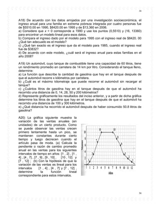 36
36
A18) De acuerdo con los datos arrojados por una investigación socioeconómica, el
ingreso anual para una familia en extrema pobreza integrada por cuatro personas fue
de $5510.00 en 1990, $8420.00 en 1995 y de $13,360 en 2006.
a) Considere que x = 0 corresponde a 1990 y use los puntos (0,5510) y (16, 13360)
para encontrar un modelo lineal para esos datos.
b) Compara el ingreso dado por el modelo para 1995 con el ingreso real de $8420. 00
¿Qué tan adecuado es el modelo?
c) ¿Qué tan exacto es el ingreso que da el modelo para 1985, cuando el ingreso real
fue de $3832?
d) De acuerdo con este modelo, ¿cuál será el ingreso anual para estas familias en el
año 2008?
A19) Un automóvil, cuyo tanque de combustible tiene una capacidad de 60 litros, tiene
un rendimiento promedio en carretera de 14 km por litro. Considerando el tanque lleno,
determine:
a) La función que describe la cantidad de gasolina que hay en el tanque después de
que el automóvil recorre x kilómetros por carretera.
b) ¿Cuál es el máximo kilometraje que puede recorrer el automóvil sin recargar el
tanque?
c) ¿Cuántos litros de gasolina hay en el tanque después de que el automóvil ha
recorrido una distancia de 0, 14, 28, 50 y 200 kilómetros?
d) Represente gráficamente los resultados del inciso anterior, y a partir de dicha gráfica
determine los litros de gasolina que hay en el tanque después de que el automóvil ha
recorrido una distancia de 100 y 300 kilómetros.
e) ¿Qué distancia ha recorrido el automóvil después de haber consumido 50.8 litros de
gasolina?
A20) La gráfica siguiente muestra la
variación de las ventas anuales (en
unidades) de un cierto producto. Como
se puede observar las ventas crecen
primero lentamente hasta un pico, se
mantienen constantes durante cierto
tiempo y luego decrecen cuando el
artículo pasa de moda. (a) Calcula la
pendiente o razón de cambio promedio
anual en las ventas para los siguientes
intervalos de tiempo en años: [1 , 2] , [1 ,
4] , [4 , 7] , [7 , 9] , [9 , 10] , [10 , 12] y
[7 , 12] ; (b) Con la hipótesis de que la
variación de las ventas es lineal para los
intervalos [1 , 4] , [4 , 7] y [7 , 12] ,
determine la función lineal
correspondiente para estos intervalos.
 