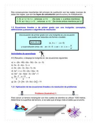 5
5
Dos consecuencias importantes del principio de sustitución son las reglas inversas de
estas dos reglas, que son las leyes de cancelación para la suma y la multiplicación.
1.3 Ecuaciones lineales o de primer grado con una incógnita: conceptos,
definiciones y proceso o algoritmo de resolución
Actividades de aprendizaje
A1) Resuelve, o despeja la incógnita en, las ecuaciones siguientes:
      
   
    
     2
a) x (8x 69) (6x 50) 2x (x 5)
b) 5x 6 4(x 1) x
c) 9x (2x 3) 3(x 1) 4x
d) 2y ( y 8) (2y 3)(y 4)
    2 2
e) 3w (w 5)(w 3) 2w 1
 
  
2u 7 u 11
f) 4
5 2
       g) 2x 3 4x (5 5x) 2x 11
1.3.1 Aplicación de las ecuaciones lineales a la resolución de problemas
Problema (ilustrativo) 1:
Para cercar un terreno rectangular con tres vueltas de alambre se utilizan 1530 metros.
Determinar la superficie del terreno, si se sabe que el largo mide el doble que el ancho.
1. Si a + c = b + c , entonces a = b (Se resta c a ambos miembros)
2. Si ac = bc y c  0 , entonces a = b (Se divide ambos miembros por c)
Una ecuación de primer grado con una incógnita es una ecuación
que puede ser reducida a la forma o modelo:
0a x b  (a , b  ; a  0)
y cuya solución única es: 0
b
ax b ax b x
a
        .
 