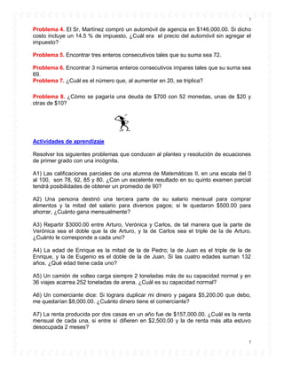 7
7
Problema 4. El Sr. Martínez compró un automóvil de agencia en $146,000.00. Si dicho
costo incluye un 14.5 % de impuesto, ¿Cuál era el precio del automóvil sin agregar el
impuesto?
Problema 5. Encontrar tres enteros consecutivos tales que su suma sea 72.
Problema 6. Encontrar 3 números enteros consecutivos impares tales que su suma sea
69.
Problema 7. ¿Cuál es el número que, al aumentar en 20, se triplica?
Problema 8. ¿Cómo se pagaría una deuda de $700 con 52 monedas, unas de $20 y
otras de $10?
Actividades de aprendizaje
Resolver los siguientes problemas que conducen al planteo y resolución de ecuaciones
de primer grado con una incógnita.
A1) Las calificaciones parciales de una alumna de Matemáticas II, en una escala del 0
al 100, son 78, 92, 85 y 80. ¿Con un excelente resultado en su quinto examen parcial
tendrá posibilidades de obtener un promedio de 90?
A2) Una persona destinó una tercera parte de su salario mensual para comprar
alimentos y la mitad del salario para diversos pagos; si le quedaron $500.00 para
ahorrar, ¿Cuánto gana mensualmente?
A3) Repartir $3000.00 entre Arturo, Verónica y Carlos, de tal manera que la parte de
Verónica sea el doble que la de Arturo, y la de Carlos sea el triple de la de Arturo.
¿Cuánto le corresponde a cada uno?
A4) La edad de Enrique es la mitad de la de Pedro; la de Juan es el triple de la de
Enrique, y la de Eugenio es el doble de la de Juan. Si las cuatro edades suman 132
años. ¿Qué edad tiene cada uno?
A5) Un camión de volteo carga siempre 2 toneladas más de su capacidad normal y en
36 viajes acarrea 252 toneladas de arena. ¿Cuál es su capacidad normal?
A6) Un comerciante dice: Si lograra duplicar mi dinero y pagara $5,200.00 que debo,
me quedarían $8,000.00. ¿Cuánto dinero tiene el comerciante?
A7) La renta producida por dos casas en un año fue de $157,000.00. ¿Cuál es la renta
mensual de cada una, si entre sí difieren en $2,500.00 y la de renta más alta estuvo
desocupada 2 meses?
 