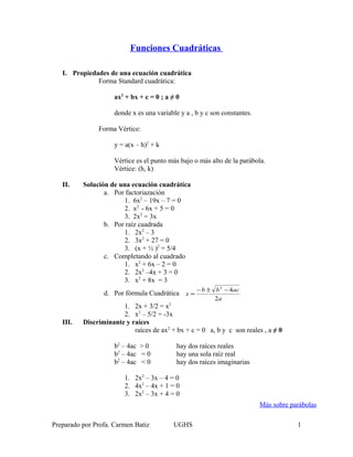 Funciones Cuadráticas
I. Propiedades de una ecuación cuadrática
Forma Standard cuadrática:
ax2
+ bx + c = 0 ; a ≠ 0
donde x es una variable y a , b y c son constantes.
Forma Vértice:
y = a(x – h)2
+ k
Vértice es el punto más bajo o más alto de la parábola.
Vértice: (h, k)
II. Solución de una ecuación cuadrática
a. Por factoriazación
1. 6x2
– 19x – 7 = 0
2. x2
- 6x + 5 = 0
3. 2x2
= 3x
b. Por raíz cuadrada
1. 2x2
– 3
2. 3x2
+ 27 = 0
3. (x + ½ )2
= 5/4
c. Completando al cuadrado
1. x2
+ 6x – 2 = 0
2. 2x2
–4x + 3 = 0
3. x2
+ 8x = 3
d. Por fórmula Cuadrática
a
acbb
x
2
42
−±−
=
1. 2x + 3/2 = x2
2. x2
– 5/2 = -3x
III. Discriminante y raíces
raíces de ax2
+ bx + c = 0 a, b y c son reales , a ≠ 0
b2
– 4ac > 0 hay dos raíces reales
b2
– 4ac = 0 hay una sola raíz real
b2
– 4ac < 0 hay dos raíces imaginarias
1. 2x2
– 3x – 4 = 0
2. 4x2
– 4x + 1 = 0
3. 2x2
– 3x + 4 = 0
Preparado por Profa. Carmen Batiz UGHS 1
Más sobre parábolas
 