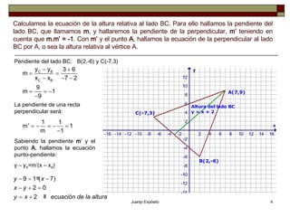 Calculamos la ecuación de la altura relativa al lado BC. Para ello hallamos la pendiente del lado BC, que llamamos  m , y hallaremos la pendiente de la perpendicular,  m’  teniendo en cuenta que  m.m’ = -1 . Con  m’  y el punto  A , hallamos la ecuación de la perpendicular al lado BC por A, o sea la altura relativa al vértice A. B(2,-6) y C(-7,3) Pendiente del lado BC: La pendiente de una recta perpendicular será: Sabiendo la pendiente  m ’ y el punto  A , hallamos la ecuación punto-pendiente: y – y A =m’(x – x A )  