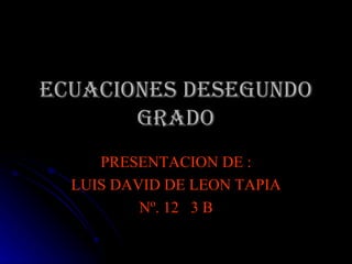 ECUACIONES DESEGUNDO GRADO PRESENTACION DE : LUIS DAVID DE LEON TAPIA Nº. 12  3 B 