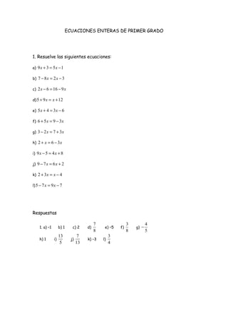 ECUACIONES ENTERAS DE PRIMER GRADO
1. Resuelve las siguientes ecuaciones:
a) 9 3 5 1x x+ = −
b) 7 8 2 3x x− = −
c) 2 6 16 9x x− = −
d)5 9 12x x+ = +
e) 5 4 3 6x x+ = −
f) 6 5 9 3x x+ = −
g) 3 2 7 3x x− = +
h) 2 6 3x x+ = −
i) 9 5 4 8x x− = +
j) 9 7 6 2x x− = +
k) 2 3 4x x+ = −
l)5 7 9 7x x− = −
Respuestas
1. a) –1 b) 1 c) 2 d)
7
8
e) –5 f)
3
8
g)
4
5
−
h) 1 i)
13
5
j)
7
13
k) –3 l)
3
4
 