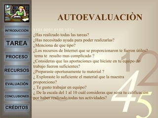 AUTOEVALUACIÒN ¿Has realizado todas las tareas? ¿Has necesitado ayuda para poder realizarlas? ¿Menciona de que tipo? ¿Los recursos de Internet que se proporcionaron te fueron útiles?  tema te  resulto mas complicado ? ¿Consideras que las aportaciones que hiciste en tu equipo de trabajo fueron suficientes? ¿Preparaste oportunamente tu material ? ¿ Exploraste lo suficiente el material que la maestra proporciono? ¿ Te gusto trabajar en equipo? ¿ De la escala del 1 al 10 cuál consideras que seria tu calificación por haber realizado todas tus actividades? INTRODUCCIÓN TAREA PROCESO RECURSOS EVALUACIÓN CONCLUSIONES CRÉDITOS 