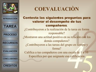 COEVALUACIÒN Contesta las siguientes preguntas para valorar el desempeño de tus compañeros . ¿Contribuyeron a la realización de la tarea en forma responsable? ¿Mostraron una actitud positiva en su relación con los demás compañeros? ¿Contribuyeron a las tareas del grupo en tiempo y forma? Califica a tus compañeros con una escala de 1 a 10  Especifica por que asignaste esa calificación INTRODUCCIÓN TAREA PROCESO RECURSOS EVALUACIÓN CONCLUSIONES CRÉDITOS 