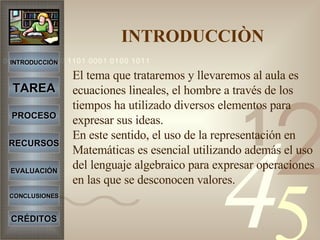 INTRODUCCIÒN   El tema que trataremos y llevaremos al aula es ecuaciones lineales, el hombre a través de los tiempos ha utilizado diversos elementos para expresar sus ideas. En este sentido, el uso de la representación en Matemáticas es esencial utilizando además el uso del lenguaje algebraico para expresar operaciones en las que se desconocen valores. INTRODUCCIÓN TAREA PROCESO RECURSOS EVALUACIÓN CONCLUSIONES CRÉDITOS 