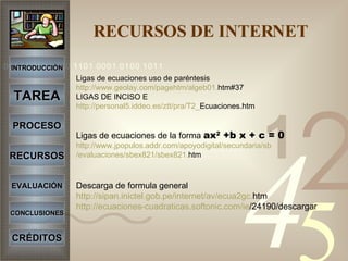   RECURSOS DE INTERNET   Ligas de ecuaciones uso de paréntesis http :// www.geolay.com / pagehtm /algeb01. htm#37 LIGAS DE INCISO E http ://personal5. iddeo.es / ztt / pra /T2_ Ecuaciones.htm Ligas de ecuaciones de la forma  ax 2  +b x + c = 0 http :// www.jpopulos.addr.com / apoyodigital /secundaria/ sb /evaluaciones/sbex821/ sbex821 . htm Descarga de formula general http :// sipan.inictel.gob.pe / internet / av /ecua2gc. htm http ://ecuaciones- cuadraticas.softonic.com / ie /24190/descargar INTRODUCCIÓN TAREA PROCESO RECURSOS EVALUACIÓN CONCLUSIONES CRÉDITOS 
