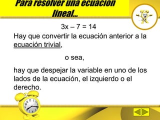 Para resolver una ecuación
lineal…
3x – 7 = 14
Hay que convertir la ecuación anterior a la
ecuación trivial,
o sea,
hay que despejar la variable en uno de los
lados de la ecuación, el izquierdo o el
derecho.
 
